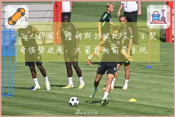 三大新闻！詹姆斯打破纪录，东契奇伤势进展，火箭首轮前景乐观