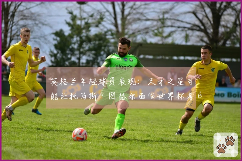 英格兰年轻球员表现：天才之星可能让托马斯·图赫尔面临世界杯考验
