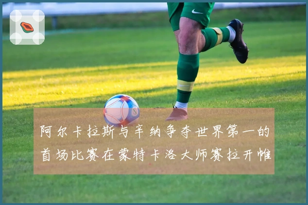 阿尔卡拉斯与辛纳争夺世界第一的首场比赛在蒙特卡洛大师赛拉开帷幕
