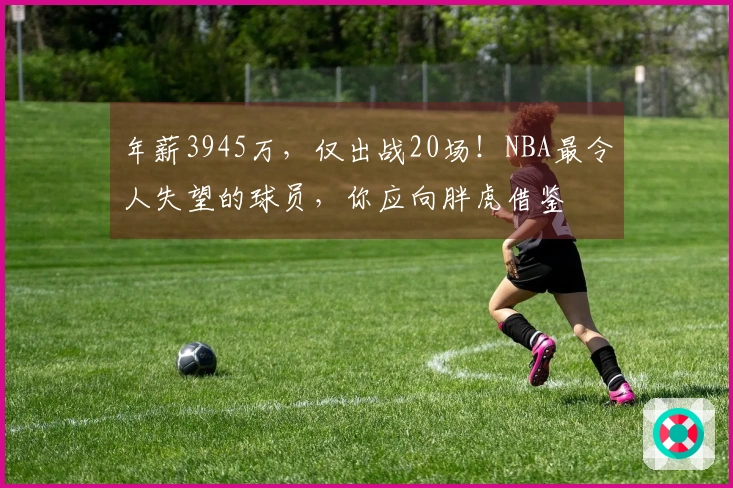 年薪3945万，仅出战20场！NBA最令人失望的球员，你应向胖虎借鉴