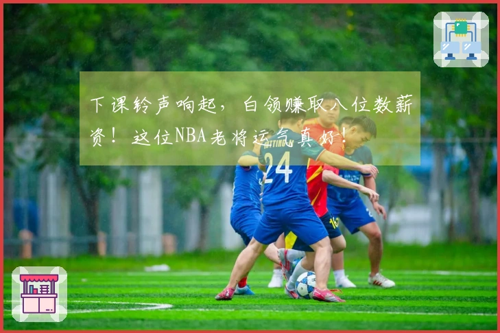 下课铃声响起，白领赚取八位数薪资！这位NBA老将运气真好！