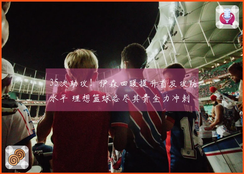 35次助攻！伊森回暖提升首发攻防水平 理想篮球各尽其责全力冲刺