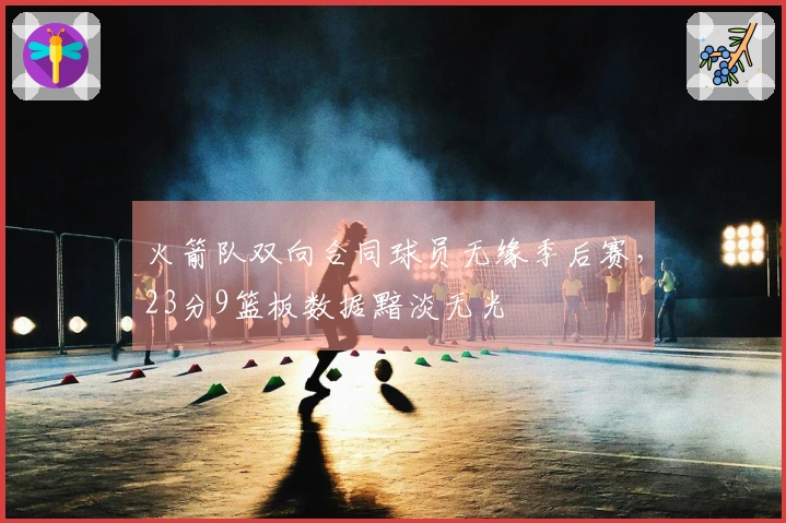 火箭队双向合同球员无缘季后赛，23分9篮板数据黯淡无光