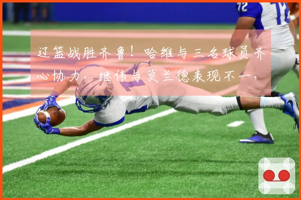 辽篮战胜齐鲁！哈维与三名球员齐心协力，继伟与莫兰德表现不一，山东队只能仰仗琼斯