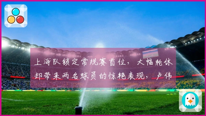 上海队锁定常规赛首位，大幅轮休却带来两名球员的惊艳表现，卢伟教练赛后点评