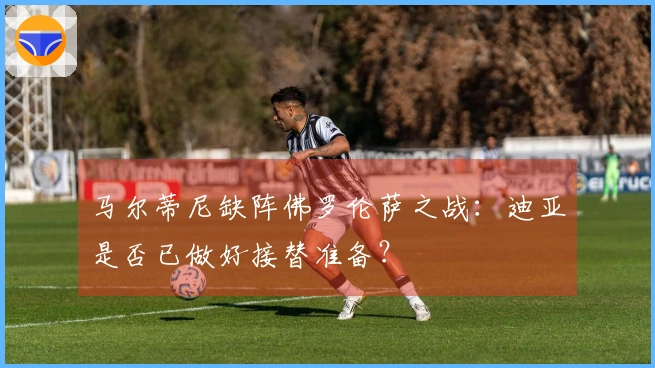 马尔蒂尼缺阵佛罗伦萨之战：迪亚是否已做好接替准备？