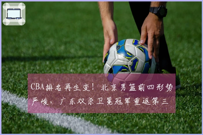CBA排名再生变！北京男篮前四形势严峻，广东双杀卫冕冠军重返第三