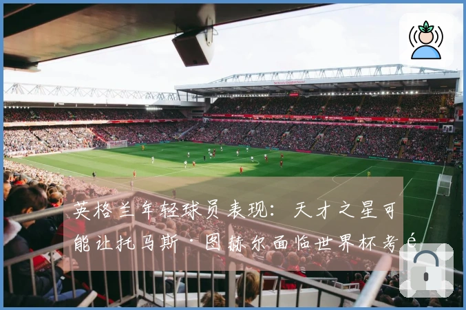 英格兰年轻球员表现：天才之星可能让托马斯·图赫尔面临世界杯考验