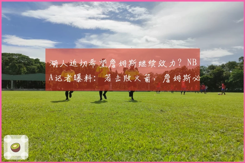 湖人迫切希望詹姆斯继续效力？NBA记者曝料：若击败火箭，詹姆斯必定续约
