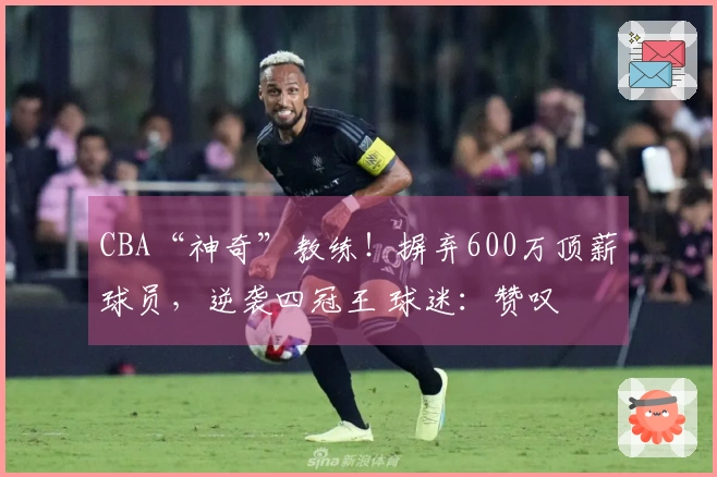 CBA“神奇”教练！摒弃600万顶薪球员，逆袭四冠王 球迷：赞叹