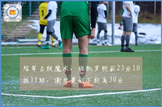 绿军击败魔术，班凯罗斩获23分10板11助，谢尔曼创下新高30分