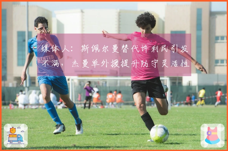 媒体人：斯佩尔曼替代许利民引发不满，杰曼单外援提升防守灵活性